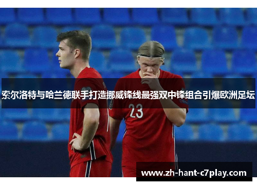索尔洛特与哈兰德联手打造挪威锋线最强双中锋组合引爆欧洲足坛