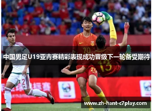 中国男足U19亚青赛精彩表现成功晋级下一轮备受期待